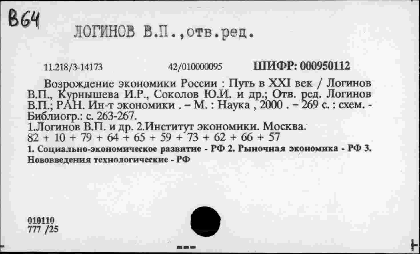 ﻿ВбЧ
ЛОГИНОВ В.П.,отв.рец
11.218/3-14173	42/010000095 ШИФР: 000950112
Возрождение экономики России : Путь в XXI век / Логинов В.П., Курнышева И.Р., Соколов Ю.И. и др.; Отв. ред. Логинов В.П.; РАН. Ин-т экономики . - М.: Наука , 2000 . - 269 с.: схем. -Библиогр.: с. 263-267.
1.Логинов В.П. и др. 2.Институт экономики. Москва.
82 + 10 + 79 + 64 + 65 + 59 + 73 + 62 + 66 + 57
1. Социально-экономическое развитие - РФ 2. Рыночная экономика - РФ 3. Нововведения технологические - РФ
010110
777 /25